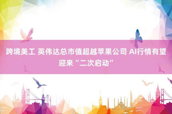 跨境美工 英伟达总市值超越苹果公司 AI行情有望迎来“二次启动”