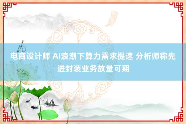 电商设计师 AI浪潮下算力需求提速 分析师称先进封装业务放量可期