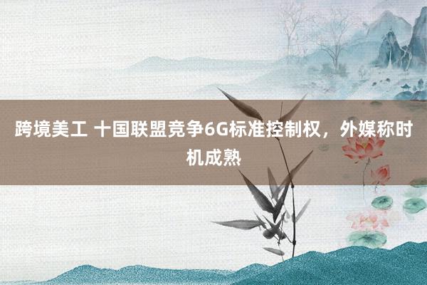 跨境美工 十国联盟竞争6G标准控制权，外媒称时机成熟