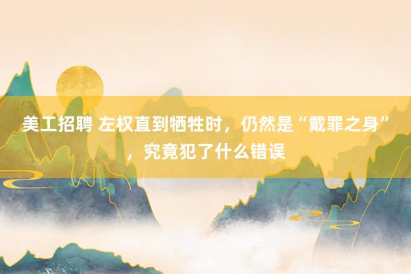 美工招聘 左权直到牺牲时，仍然是“戴罪之身”，究竟犯了什么错误