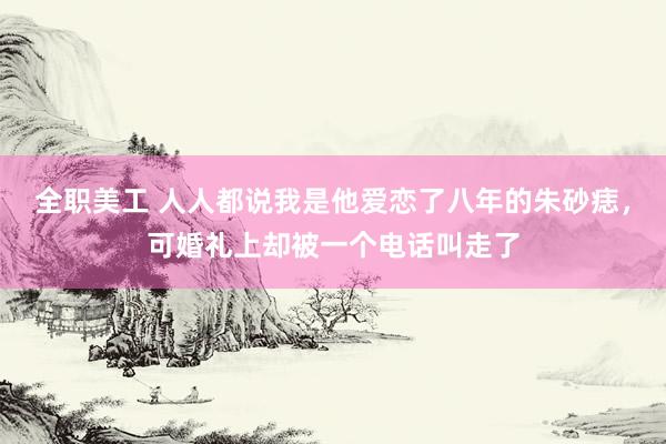 全职美工 人人都说我是他爱恋了八年的朱砂痣，可婚礼上却被一个电话叫走了