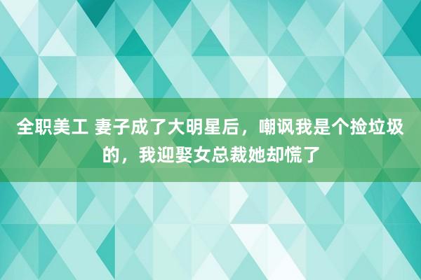 全职美工 妻子成了大明星后，嘲讽我是个捡垃圾的，我迎娶女总裁她却慌了