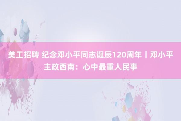 美工招聘 纪念邓小平同志诞辰120周年丨邓小平主政西南：心中最重人民事