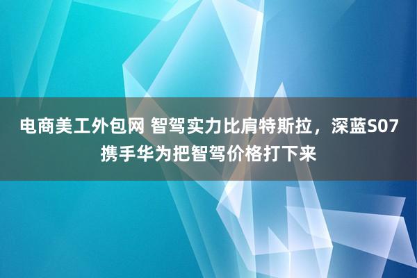 电商美工外包网 智驾实力比肩特斯拉，深蓝S07携手华为把智驾价格打下来