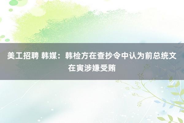 美工招聘 韩媒：韩检方在查抄令中认为前总统文在寅涉嫌受贿