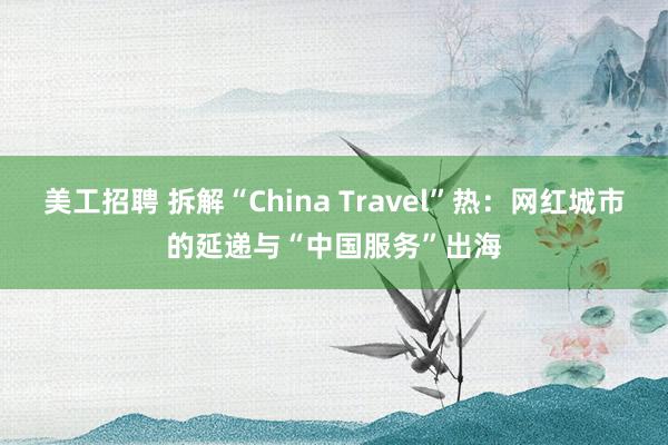 美工招聘 拆解“China Travel”热：网红城市的延递与“中国服务”出海